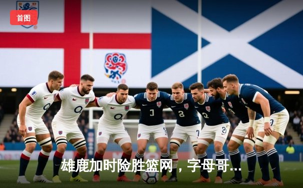 雄鹿加时险胜篮网，字母哥44分主宰关键战役