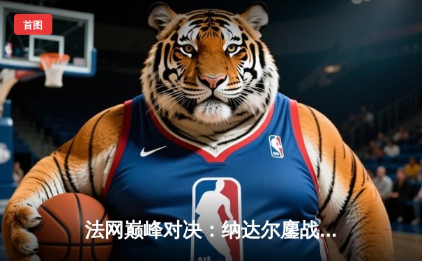 法网巅峰对决：纳达尔鏖战五盘险胜德约，斩获第14座火枪手杯