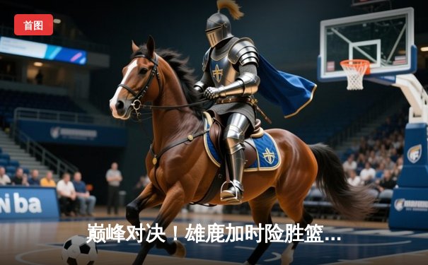巅峰对决！雄鹿加时险胜篮网，字母哥狂砍44分率队捍卫主场