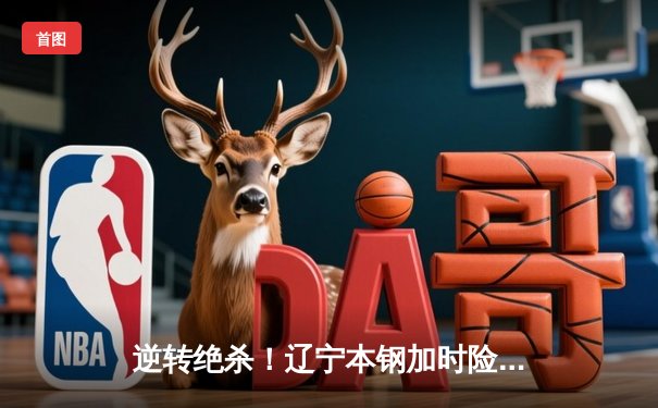 逆转绝杀！辽宁本钢加时险胜广东东莞大益，总决赛悬念再起
