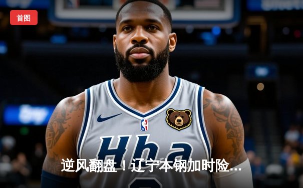 逆风翻盘！辽宁本钢加时险胜广东东莞大益，赵继伟33分导演惊天逆转