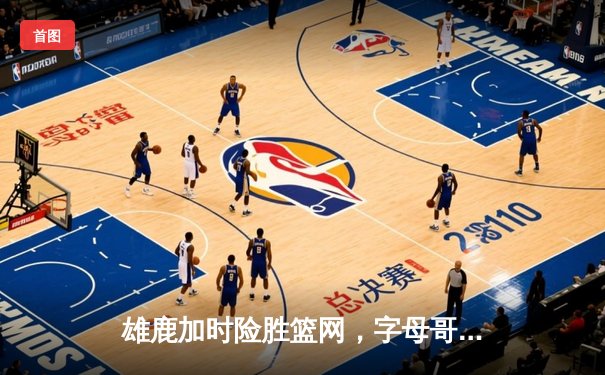 雄鹿加时险胜篮网，字母哥44分14篮板率队捍卫主场