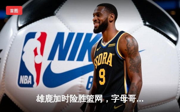 雄鹿加时险胜篮网，字母哥44分14篮板率队捍卫主场