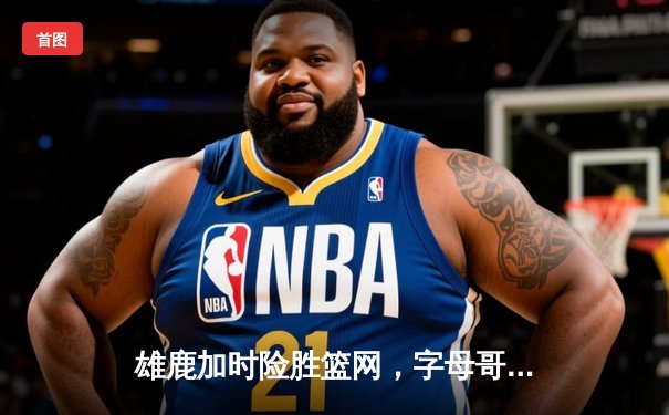雄鹿加时险胜篮网，字母哥44分14篮板率队捍卫主场