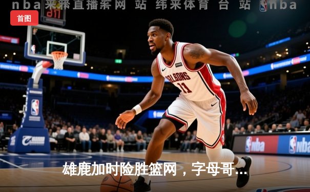雄鹿加时险胜篮网，字母哥44分14篮板率队捍卫主场